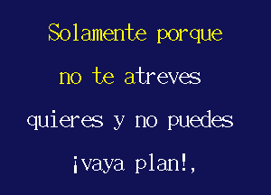 Solamente porque

no te atreves

quieres y no puedes

ivaya planl,