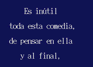 Es inatil

toda esta comedia,

de pensar en ella

y al final,