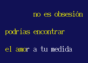 no es obsesidn

podrias encontrar

el amor a tu medida