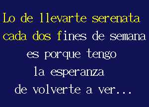 Lo de llevarte serenata
cada dos f ines de semana
es porque tengo
la esperanza
de volverte a ver. . .