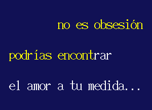 no es obsesidn

podr ias encontrar

el amor a tu medida. ..