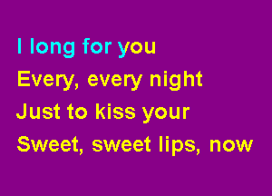 I long for you
Every, every night

Just to kiss your
Sweet, sweet lips, now