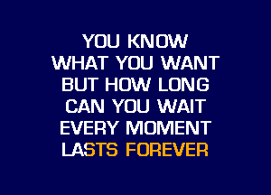 YOU KNOW
WHAT YOU WANT
BUT HOW LONG
CAN YOU WAIT
EVERY MOMENT
LASTS FOREVER

g