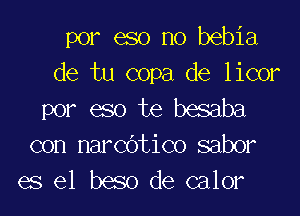 por eso no bebia

de tu copa de licor
por eso te besaba

con narCOtico saber
es el beso de calor