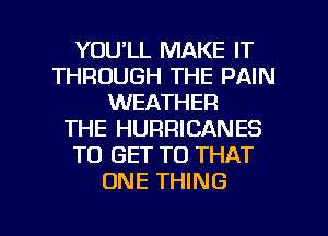 YOU'LL MAKE IT
THROUGH THE PAIN
WEATHER
THE HURRICANES
TO GET TO THAT
ONE THING

g
