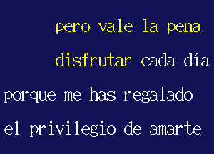 pero vale la pena
disfrutar cada dia
porque me has regalado

el privilegio de amarte