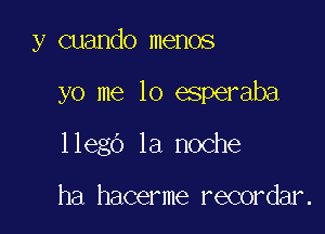 y cuando memos

yo me 10 esperaba

llego la noche

ha hacerme recordar.