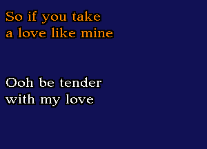 So if you take
a love like mine

Ooh be tender
With my love