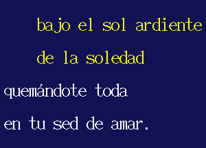 bajo e1 sol ardiente

de la soledad
quemandote toda

en tu sed de amar.