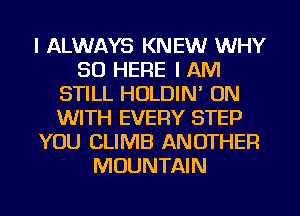 I ALWAYS KNEW WHY
SO HERE I AM
STILL HOLDIN' ON
WITH EVERY STEP
YOU CLIMB ANOTHER
MOUNTAIN