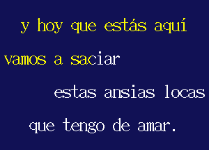 y hoy que est3s aqui
vamos a saciar

estas ansias locas

que tengo de amar.