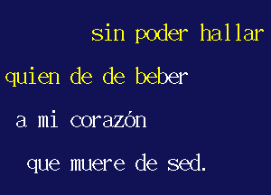 sin poder hallar
quien de de beber

a mi corazdn

que muere de sed.