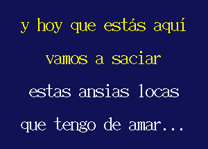 y hoy que est3s aqui

vamos a saciar
estas ansias locas

que tengo de amar...