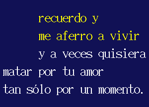 recuerdo y
me aferro a vivir

y a veces quisiera
matar por tu amor
tan 8010 por un momento.