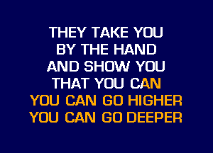 THEY TAKE YOU
BY THE HAND
AND SHOW YOU
THAT YOU CAN
YOU CAN GU HIGHER
YOU CAN GO DEEPER