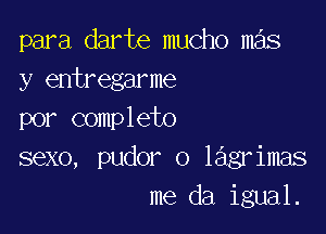 para darte mucho mas
y entregarme

por completo
sexo, pudor o lagrimas
me da igual.