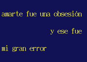 amarte f ue una obsesidn

y ese fue

mi gran error