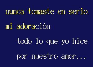 nunca tomaste en serio

mi adoraCiOn

todo lo que yo hice

por nuestro amor...