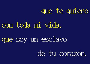 que te quiero

con toda mi Vida,

que soy un esclavo

de tu corazOn.