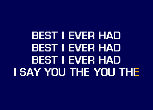 BEST I EVER HAD
BEST I EVER HAD
BEST I EVER HAD

I SAY YOU THE YOU THE