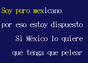 Soy puro mexicano
por eso estoy dispuesto
Si M XiCo 10 quiere

que tenga que pelear