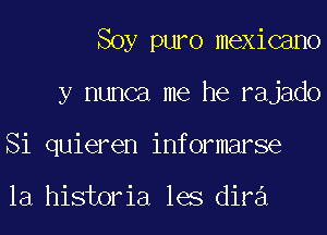 Soy puro mexicano
y nunca me he rajado
Si quieren informarse

la historia les diva