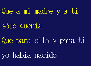 Que a mi madre y a ti

8610 queria

Que para ella y para ti

yo habia nacido