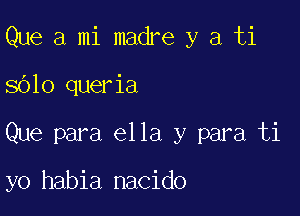 Que a mi madre y a ti

8610 queria

Que para ella y para ti

yo habia nacido