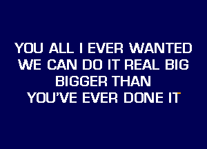 YOU ALL I EVER WANTED
WE CAN DO IT REAL BIG
BIGGER THAN
YOU'VE EVER DONE IT