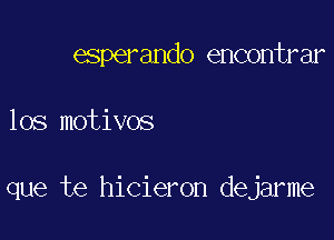 esperando encontrar

los motivos

que te hicieron dejarme