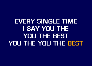 EVERY SINGLE TIME
I SAY YOU THE
YOU THE BEST
YOU THE YOU THE BEST