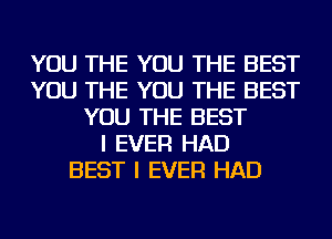 YOU THE YOU THE BEST
YOU THE YOU THE BEST
YOU THE BEST
I EVER HAD
BEST I EVER HAD