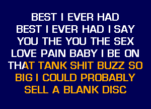 BEST I EVER HAD
BEST I EVER HAD I SAY
YOU THE YOU THE SEX

LOVE PAIN BABY I BE ON
THAT TANK SHIT BUZZ SO
BIG I COULD PROBABLY
SELL A BLANK DISC
