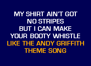 MY SHIRT AIN'T BUT
NO STRIPES
BUT I CAN MAKE
YOUR BOOTY WHISTLE
LIKE THE ANDY GRIFFITH
THEME SONG