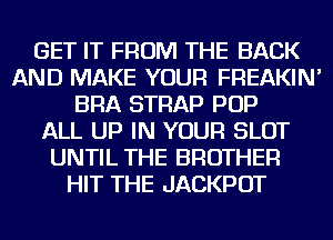GET IT FROM THE BACK
AND MAKE YOUR FREAKIN'
BRA STRAP POP
ALL UP IN YOUR SLOT
UNTIL THE BROTHER
HIT THE JACKPOT