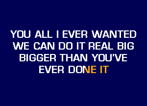 YOU ALL I EVER WANTED
WE CAN DO IT REAL BIG
BIGGER THAN YOU'VE
EVER DONE IT