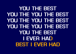 YOU THE BEST
YOU THE YOU THE BEST
YOU THE YOU THE BEST
YOU THE YOU THE BEST

YOU THE BEST

I EVER HAD
BEST I EVER HAD