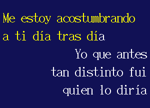 Me estoy acostumbrando
a ti dia tras dia

Yo que antes
tan distinto fui
quien lo diria