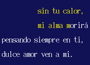 sin tu calor,

mi alma morir

pensando siempre en ti,

dulce amor ven a mi.