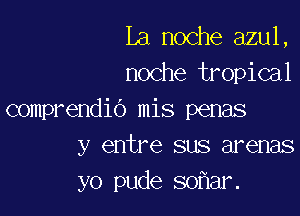 La noche azul,
noche tropical

comprendio mis penas
y entre sus arenas
yo pude so ar.