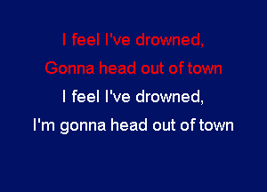 I feel I've drowned,

I'm gonna head out oftown