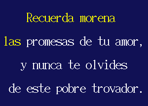 Recuerda morena
las promesas de tu amor,

y nunca te olvides

de este pobre trovador.
