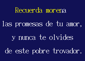 Recuerda morena
las promesas de tu amor,

y nunca te olvides

de este pobre trovador.