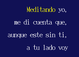 Meditando yo,

me di cuenta que,

aunque este sin ti,

a tu lado voy