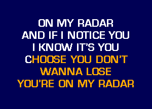 ON MY RADAR
AND IF I NOTICE YOU
I KNOW IT'S YOU
CHOOSE YOU DON'T
WANNA LOSE
YOU'RE ON MY RADAR