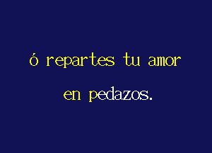 (3 repartes tu amor

en pedazos.