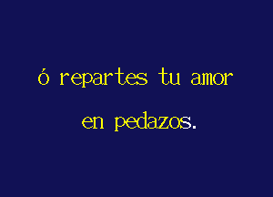 (3 repartes tu amor

en pedazos.