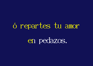 (3 repartes tu amor

en pedazos.