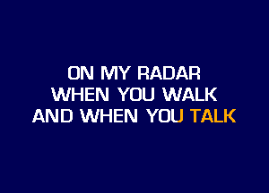 ON MY RADAR
WHEN YOU WALK

AND WHEN YOU TALK