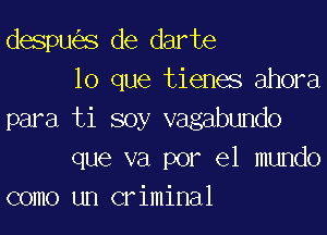 despu s de darte
lo que tienes ahora

para ti soy vagabundo
que va por el mundo
como un criminal